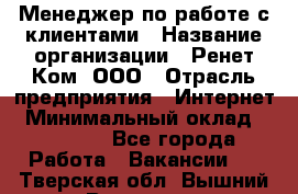 Менеджер по работе с клиентами › Название организации ­ Ренет Ком, ООО › Отрасль предприятия ­ Интернет › Минимальный оклад ­ 25 000 - Все города Работа » Вакансии   . Тверская обл.,Вышний Волочек г.
